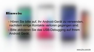 Hinweis:
- Hören Sie bitte auf, Ihr Android-Gerät zu verwenden,
nachdem einige Kontakte verloren gegangen sind.
- Bitte aktivieren Sie das USB-Debugging auf Ihrem
Android Gerät.
www.jiho.com/de
 