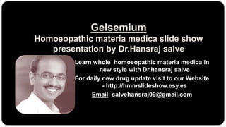 Gelsemium
Homoeopathic materia medica slide show
presentation by Dr.Hansraj salve
Learn whole homoeopathic materia medica in
new style with Dr.hansraj salve
For daily new drug update visit to our Website
- http://hmmslideshow.esy.es
Email- salvehansraj09@gmail.com
 