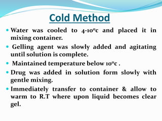 Cold Method
 Water was cooled to 4-100c and placed it in
mixing container.
 Gelling agent was slowly added and agitating
until solution is complete.
 Maintained temperature below 100c .
 Drug was added in solution form slowly with
gentle mixing.
 Immediately transfer to container & allow to
warm to R.T where upon liquid becomes clear
gel.
 