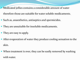  Medicated jellies contains a considerable amount of water
therefore those are suitable for water soluble medicaments.
 Such as, anaesthetics, antiseptics and spermicides.
 They are unsuitable for insoluble medicaments.
 They are easy to apply.
 After evaporation of water they produce cooling sensation to the
skin.
 When treatment is over, they can be easily removed by washing
with water.
 