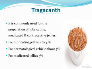 Tragacanth
 It is commonly used for the
preparation of lubricating,
medicated & contraceptive jellies.
 For lubricating jellies 2 to 3 %
 For dermatological vehicle about 5%
 For medicated jellies 5%
 
