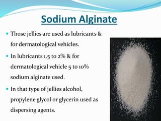 Sodium Alginate
 Those jellies are used as lubricants &
for dermatological vehicles.
 In lubricants 1.5 to 2% & for
dermatological vehicle 5 to 10%
sodium alginate used.
 In that type of jellies alcohol,
propylene glycol or glycerin used as
dispersing agents.
 