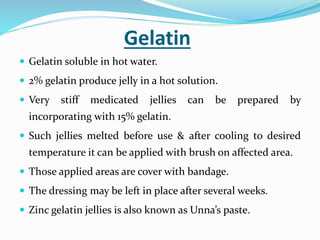 Gelatin
 Gelatin soluble in hot water.
 2% gelatin produce jelly in a hot solution.
 Very stiff medicated jellies can be prepared by
incorporating with 15% gelatin.
 Such jellies melted before use & after cooling to desired
temperature it can be applied with brush on affected area.
 Those applied areas are cover with bandage.
 The dressing may be left in place after several weeks.
 Zinc gelatin jellies is also known as Unna’s paste.
 