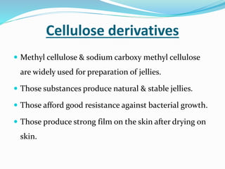 Cellulose derivatives
 Methyl cellulose & sodium carboxy methyl cellulose
are widely used for preparation of jellies.
 Those substances produce natural & stable jellies.
 Those afford good resistance against bacterial growth.
 Those produce strong film on the skin after drying on
skin.
 
