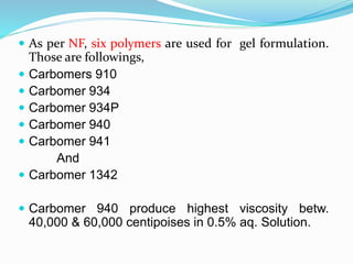  As per NF, six polymers are used for gel formulation.
Those are followings,
 Carbomers 910
 Carbomer 934
 Carbomer 934P
 Carbomer 940
 Carbomer 941
And
 Carbomer 1342
 Carbomer 940 produce highest viscosity betw.
40,000 & 60,000 centipoises in 0.5% aq. Solution.
 