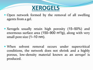 XEROGELS
 Open network formed by the removal of all swelling
agents from a gel.
 Xerogels usually retain high porosity (15–50%) and
enormous surface area (150–900 m2/g), along with very
small pore size (1–10 nm).
 When solvent removal occurs under supercritical
conditions, the network does not shrink and a highly
porous, low-density material known as an aerogel is
produced.
 