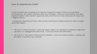 Canti di Castelvecchio (1903)
I Canti di Castelvecchio si propongono di continuare il programma poetico iniziato con la precedente
raccolta Myricae: alle immagini quotidiane della vita di campagna, si alternano continuamente i temi della
tragedia famigliare e delle ossessioni segrete del poeta, come l’eros e la morte ( espressione di minaccia per
il soggetto poetico).
La collocazione delle liriche all’interno della raccolta è attentamente studiata secondo un ordine che segue
quello delle stagioni.
 Altri temi: la memoria familiare, la sessualità negata ( segno di un’inquietudine profonda), la regressione
che sfocia in un vagheggiamento della morte, la chiusura di fronte alla realtà esterna.
 Nei Canti di C. viene meno il frammentismo di Myricae, si cerca una liricità più distesa , le poesie sono
più lunghe, la musicalità è più complessa.
 