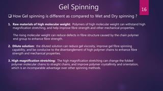 Gel Spinning 16
 How Gel spinning is different as compared to Wet and Dry spinning ?
1. Raw materials of high molecular weight: Polymers of high molecular weight can withstand high
magnification stretching, and help improve fibre strength and other mechanical properties.
The rising molecular weight can reduce defects in fibre structure caused by the chain polymer
end group to enhance fibre strength.
2. Dilute solution: the diluted solution can reduce gel viscosity, improve gel fibre spinning
capability, and be conducive to the disentanglement of high polymer chains to enhance fibre
strength and mechanical properties.
3. High magnification stretching: The high magnification stretching can change the folded
polymer molecular chains to straight chains, and improve polymer crystallinity and orientation,
which is an incomparable advantage over other spinning methods.
 
