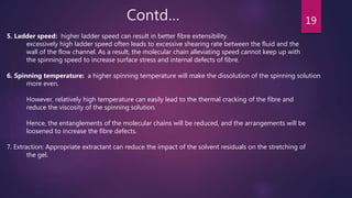 Contd… 19
5. Ladder speed: higher ladder speed can result in better fibre extensibility.
excessively high ladder speed often leads to excessive shearing rate between the fluid and the
wall of the flow channel. As a result, the molecular chain alleviating speed cannot keep up with
the spinning speed to increase surface stress and internal defects of fibre.
6. Spinning temperature: a higher spinning temperature will make the dissolution of the spinning solution
more even.
However, relatively high temperature can easily lead to the thermal cracking of the fibre and
reduce the viscosity of the spinning solution.
Hence, the entanglements of the molecular chains will be reduced, and the arrangements will be
loosened to increase the fibre defects.
7. Extraction: Appropriate extractant can reduce the impact of the solvent residuals on the stretching of
the gel.
 