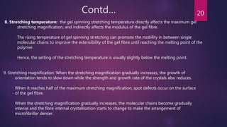 Contd… 20
8. Stretching temperature: the gel spinning stretching temperature directly affects the maximum gel
stretching magnification, and indirectly affects the modulus of the gel fibre.
The rising temperature of gel spinning stretching can promote the mobility in between single
molecular chains to improve the extensibility of the gel fibre until reaching the melting point of the
polymer.
Hence, the setting of the stretching temperature is usually slightly below the melting point.
9. Stretching magnification: When the stretching magnification gradually increases, the growth of
orientation tends to slow down while the strength and growth rate of the crystals also reduces.
When it reaches half of the maximum stretching magnification, spot defects occur on the surface
of the gel fibre.
When the stretching magnification gradually increases, the molecular chains become gradually
intense and the fibre internal crystallisation starts to change to make the arrangement of
microfibrillar denser.
 