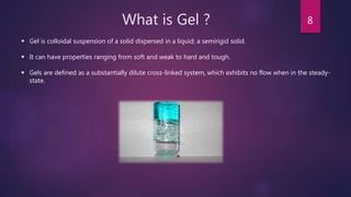 What is Gel ? 8
 Gel is colloidal suspension of a solid dispersed in a liquid; a semirigid solid.
 It can have properties ranging from soft and weak to hard and tough.
 Gels are defined as a substantially dilute cross-linked system, which exhibits no flow when in the steady-
state.
 