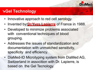 Gel Technology
• Innovative approach to red cell serology.
• Invented by Dr.Yves Lapierre of France in 1988.
• Developed to minimize problems associated
with conventional techniques of blood
grouping.
• Addresses the issues of standardization and
documentation with unmatched sensitivity,
specificity and efficiency.
• DiaMed-ID Microtyping system from DiaMed AG,
Switzerland in assocition with Dr. Lapierre, is
based on the Gel Tecnology.
 