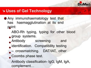 Uses of Gel Technology
Any immunohaematology test that
has haemagglutination at its end
point:
ABO-Rh typing, typing for other blood
group systems.
Antibody screening and
identification. Compatibility testing
– crossmatching. DAT/IAT, other
Coombs phase test.
Antibody classification- IgG, IgM, IgA,
complement…
 