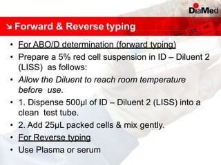 Forward & Reverse typing
• For ABO/D determination (forward typing)
• Prepare a 5% red cell suspension in ID – Diluent 2
(LISS) as follows:
• Allow the Diluent to reach room temperature
before use.
• 1. Dispense 500μl of ID – Diluent 2 (LISS) into a
clean test tube.
• 2. Add 25μL packed cells & mix gently.
• For Reverse typing
• Use Plasma or serum
 