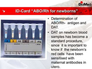 • Determination of
ABO/Rh- antigen and
DAT.
• DAT on newborn blood
samples has become a
standard procedure,
since it is important to
know if the newborn’s
red cells have been
sensitised with
maternal antibodies in
utero.
ID-Card “ABO/Rh for newborns”
 