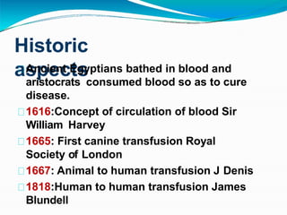 Historic
aspects
Ancient Egyptians bathed in blood and
aristocrats consumed blood so as to cure
disease.
1616:Concept of circulation of blood Sir
William Harvey
1665: First canine transfusion Royal
Society of London
1667: Animal to human transfusion J Denis
1818:Human to human transfusion James
Blundell
 