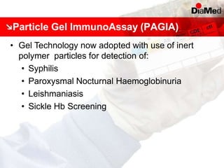 Particle Gel ImmunoAssay (PAGIA)
• Gel Technology now adopted with use of inert
polymer particles for detection of:
• Syphilis
• Paroxysmal Nocturnal Haemoglobinuria
• Leishmaniasis
• Sickle Hb Screening
 