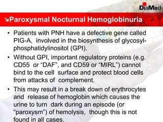 Paroxysmal Nocturnal Hemoglobinuria
• Patients with PNH have a defective gene called
PIG-A, involved in the biosynthesis of glycosyl-
phosphatidylinositol (GPI).
• Without GPI, important regulatory proteins (e.g.
CD55 or “DAF”, and CD59 or “MIRL”) cannot
bind to the cell surface and protect blood cells
from attacks of complement.
• This may result in a break down of erythrocytes
and release of hemoglobin which causes the
urine to turn dark during an episode (or
“paroxysm”) of hemolysis, though this is not
found in all cases.
 
