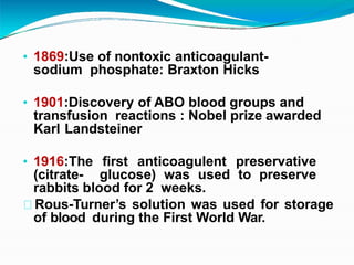 • 1869:Use of nontoxic anticoagulant-
sodium phosphate: Braxton Hicks
• 1901:Discovery of ABO blood groups and
transfusion reactions : Nobel prize awarded
Karl Landsteiner
• 1916:The first anticoagulent preservative
(citrate- glucose) was used to preserve
rabbits blood for 2 weeks.
Rous-Turner’s solution was used for storage
of blood during the First World War.
 