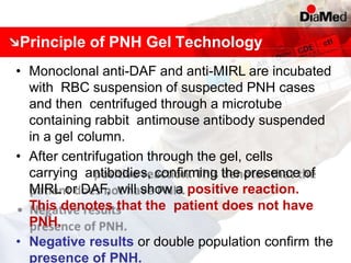 Principle of PNH Gel Technology
• Monoclonal anti-DAF and anti-MIRL are incubated
with RBC suspension of suspected PNH cases
and then centrifuged through a microtube
containing rabbit antimouse antibody suspended
in a gel column.
• After centrifugation through the gel, cells
carrying antibodies, confirming the presence of
MIRL or DAF, will show a positive reaction.
This denotes that the patient does not have
PNH.
• Negative results or double population confirm the
presence of PNH.
 