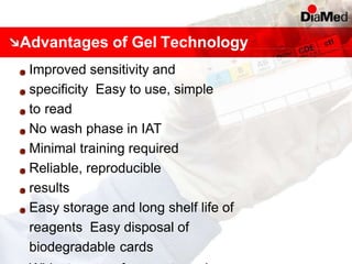 Advantages of Gel Technology
Improved sensitivity and
specificity Easy to use, simple
to read
No wash phase in IAT
Minimal training required
Reliable, reproducible
results
Easy storage and long shelf life of
reagents Easy disposal of
biodegradable cards
 