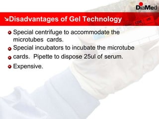 Disadvantages of Gel Technology
Special centrifuge to accommodate the
microtubes cards.
Special incubators to incubate the microtube
cards. Pipette to dispose 25ul of serum.
Expensive.
 