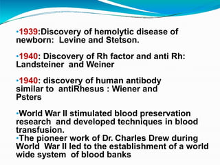 •1939:Discovery of hemolytic disease of
newborn: Levine and Stetson.
•1940: Discovery of Rh factor and anti Rh:
Landsteiner and Weiner
•1940: discovery of human antibody
similar to antiRhesus : Wiener and
Psters
•World War II stimulated blood preservation
research and developed techniques in blood
transfusion.
•The pioneer work of Dr. Charles Drew during
World War II led to the establishment of a world
wide system of blood banks
 