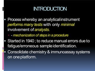 INTRODUCTION
 Process whereby an analyticalinstrument
performs many tests with only minimal
involvement ofanalysts.
 - mechanization of stepsin aprocedure
 Started in 1940; to reduce manual errors due to
fatigue/erroneous sampleidentification.
 Consolidate chemistry & immunoassaysystems
on oneplatform.
 