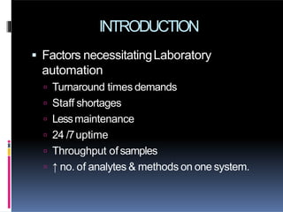 INTRODUCTION
 Factors necessitatingLaboratory
automation
 Turnaround times demands
 Staff shortages
 Lessmaintenance
 24 /7uptime
 Throughput of samples
 ↑ no. of analytes & methods on one system.
 