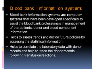 Bl ood bank i nf or m
at i on syst em
s
 Blood bank information systems are computer
systems that have been developed specifically to
assist the blood bank professionals in management
of the patients, donor and blood component
information.
 Helps to assesstrends and decide future policies by
accessing the statisticalinformation.
 Helps to correlate the laboratory data with donor
records and help to trace the donor records
following transfusionreactions.
 