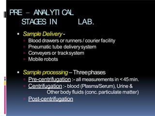 PRE – ANALYTI CAL
STAG
ES IN LAB.
 Sample Delivery-
 Blood drawers or runners / courier facility
 Pneumatic tube deliverysystem
 Conveyers or tracksystem
 Mobile robots
 Sample processing –Threephases
 Pre-centrifugation :- all measurements in <45min.
 Centrifugation :- blood (Plasma/Serum),Urine &
Other body fluids (conc.particulate matter)
 Post-centrifugation
 