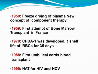 •1950: Freeze drying of plasma New
concept of component therapy
•1959: First attempt of Bone Marrow
Transplant in France
•1978: CPDA-1 was developed, ↑ shelf
life of RBCs for 35 days
•1988: First umbilical cords blood
transplant
•1999: NAT for HIV and HCV
 