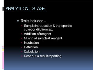 ANALYTI CAL STAG
E
 Tasksincluded –
 Sample introduction & transport to
cuvet or dilutioncap.
 Addition ofreagent
 Mixing of sample& reagent
 Incubation
 Detection
 Calculation
 Readout & result reporting
 