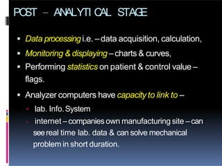 PO
ST – AN
ALYTI C
AL STAG
E
 Data processingi.e. –data acquisition, calculation,
 Monitoring & displaying –charts & curves,
 Performing statistics on patient & control value –
flags.
 Analyzer computers have capacity to link to –
 lab. Info.System
 internet –companiesown manufacturing site –can
seereal time lab. data & can solve mechanical
problem in short duration.
 