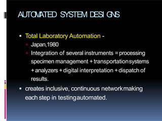 AUTO
M
ATED SYSTEM D
ESI G
N
S
 Total Laboratory Automation -
 Japan,1980
 Integration of several instruments =processing
specimen management +transportationsystems
+analyzers +digital interpretation +dispatch of
results.
 creates inclusive, continuous networkmaking
each step in testingautomated.
 