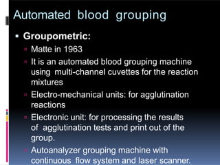 Automated blood grouping
 Groupometric:
 Matte in 1963
 It is an automated blood grouping machine
using multi-channel cuvettes for the reaction
mixtures
 Electro-mechanical units: for agglutination
reactions
 Electronic unit: for processing the results
of agglutination tests and print out of the
group.
 Autoanalyzer grouping machine with
continuous flow system and laser scanner.
 
