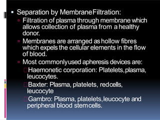  Separation by MembraneFiltration:
 Filtration of plasma through membrane which
allows collection of plasma from ahealthy
donor.
 Membranes are arranged ashollow fibres
which expelsthe cellular elements in the flow
of blood.
 Most commonlyused apheresis devices are:
Haemonetic corporation: Platelets,plasma,
leucocytes.
Baxter: Plasma, platelets, redcells,
leucocyte
Gambro: Plasma, platelets,leucocyte and
peripheral blood stemcells.
 