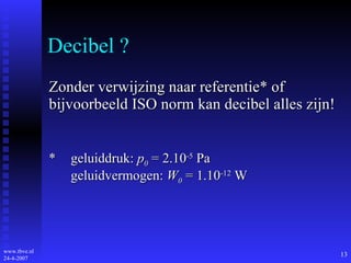 Decibel ? Zonder verwijzing naar referentie* of bijvoorbeeld ISO norm kan decibel alles zijn! * geluiddruk:  p 0  = 2.10 -5  Pa geluidvermogen:  W 0  = 1.10 -12  W 