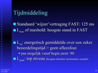 Tijdmiddeling Standaard ‘wijzer’vertraging FAST: 125 ms L max  of maxhold: hoogste stand in FAST L eq : energetisch gemiddelde over een zeker beoordelingstijd > geen afleesfout pas mogelijk vanaf begin jaren ‘80 L peak : top niveau  (hoogste absolute momentane waarde) 