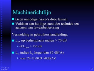 Machinerichtlijn Geen onnodige risico’s door lawaai Voldoen aan huidige stand der techniek ten aanzien van lawaaibeheersing Vermelding in gebruikershandleiding: L pA  op bedienplaats indien > 70 dB of L Cpiek  > 130 dB L w  indien L p  hoger dan 85 dB(A) vanaf 29-12-2009: 80dB(A)! 