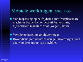 Mobiele werktuigen  2000/14/EG Van toepassing op zelfrijdende en/of verplaatsbare machines bedoeld voor gebruik buitenshuis, bijvoorbeeld machines voor (wegen-) bouw Verplichte labeling geluidvermogen Bovendien: grenswaarden aan geluidvermogen voor deel van deze groep van machines 