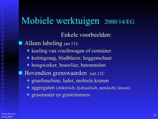 Mobiele werktuigen  2000/14/EG Enkele voorbeelden: Alleen labeling  (art.13) : koeling van vrachtwagen of container kettingzaag, bladblazer, heggenschaar hoogwerker, bouwlier, betonmolen Bovendien grenswaarden  (art.12) : graafmachine, lader, mobiele kranen aggregaten  (elektrisch, hydraulisch, perslucht, lassen) grasmaaier en grastrimmers 
