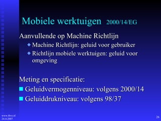 Mobiele werktuigen  2000/14/EG Aanvullende op Machine Richtlijn Machine Richtlijn: geluid voor gebruiker Richtlijn mobiele werktuigen: geluid voor omgeving Meting en specificatie: Geluidvermogenniveau: volgens 2000 /14 Geluiddrukniveau: volgens 98/37 