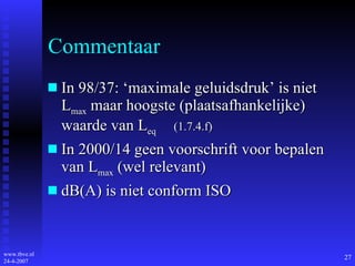 Commentaar In 98/37: ‘maximale geluidsdruk’ is niet L max  maar hoogste (plaatsafhankelijke) waarde van L eq   (1.7.4.f) In 2000/14 geen voorschrift voor bepalen van L max  (wel relevant) dB(A) is niet conform ISO 