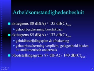 Arbeidsomstandighedenbesluit aktiegrens 80 dB(A) / 135 dB(C) piek gehoorbescherming beschikbaar aktiegrens 85 dB(A) / 137 dB(C) piek geluidbestrijdingsplan & afbakening gehoorbescherming verplicht, gelegenheid bieden tot audiometrisch onderzoek blootstellingsgrens 87 dB(A) / 140 dB(C) piek 