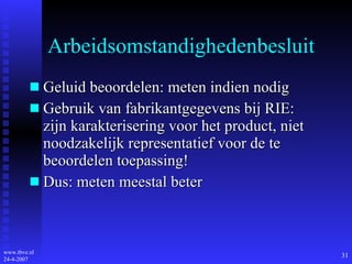 Arbeidsomstandighedenbesluit Geluid beoordelen: meten indien nodig Gebruik van fabrikantgegevens bij RIE: zijn karakterisering voor het product, niet noodzakelijk representatief voor de te beoordelen toepassing! Dus: meten meestal beter 