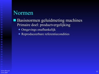 Normen Basisnormen geluidmeting machines Primaire doel: productvergelijking Omgevings onafhankelijk Reproduceerbare referentiecondities 