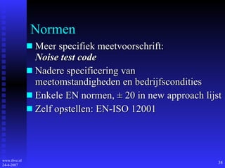 Normen Meer specifiek meetvoorschrift: Noise test code Nadere specificering van meetomstandigheden en bedrijfscondities Enkele EN normen,  ±  20 in new approach lijst Zelf opstellen: EN-ISO 12001 