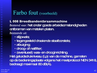 Farbo fout  (voorbeeld) L 008 Breedbandontbraammachine Bestemd voor:  het onder goede arbeidsomstandigheden ontbramen van metalen platen. Bestaande uit: •  slijpwals; •  tegengesteld draaiende staalborstels; •  afzuiging; •  droog- of natfilter; •  (eventueel) was- en drooginrichting. Het geluidsdrukniveau (Lp) van de machine, gemeten op de bedieningsplaats volgens het meetprotocol NEN 3418, bedraagt maximaal 80 dB(A). 
