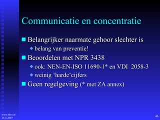 Communicatie en concentratie Belangrijker naarmate gehoor slechter is belang van preventie! Beoordelen met NPR 3438 ook: NEN-EN-ISO 11690-1* en VDI  2058-3 weinig ‘harde’cijfers Geen regelgeving  (* met ZA annex) 